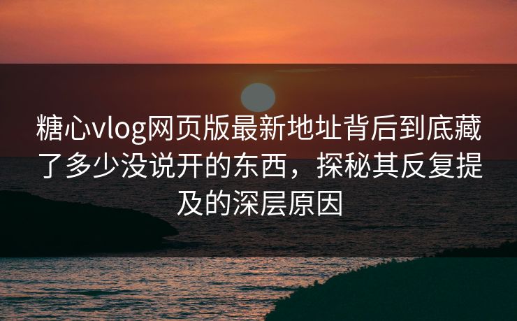 糖心vlog网页版最新地址背后到底藏了多少没说开的东西，探秘其反复提及的深层原因
