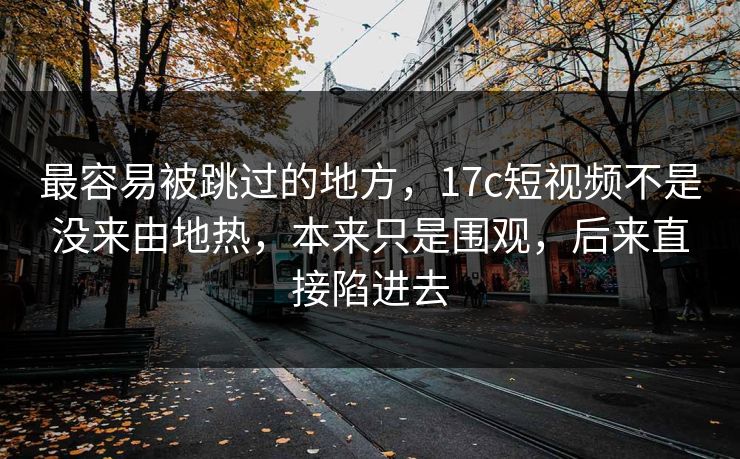 最容易被跳过的地方，17c短视频不是没来由地热，本来只是围观，后来直接陷进去