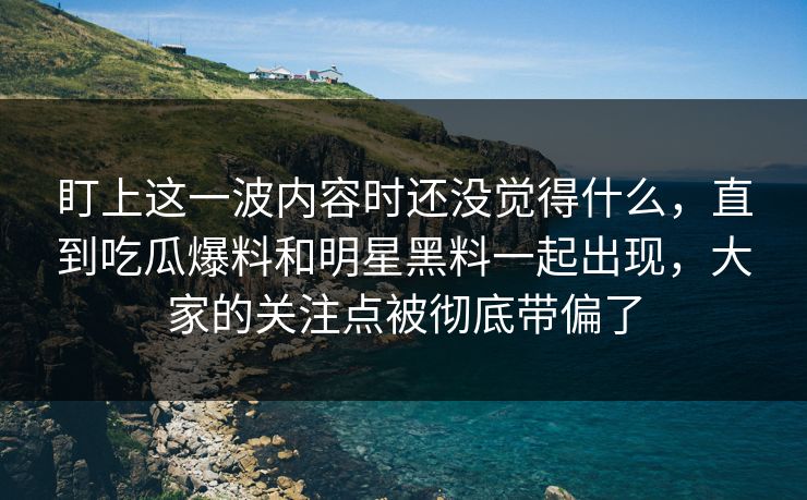 盯上这一波内容时还没觉得什么，直到吃瓜爆料和明星黑料一起出现，大家的关注点被彻底带偏了
