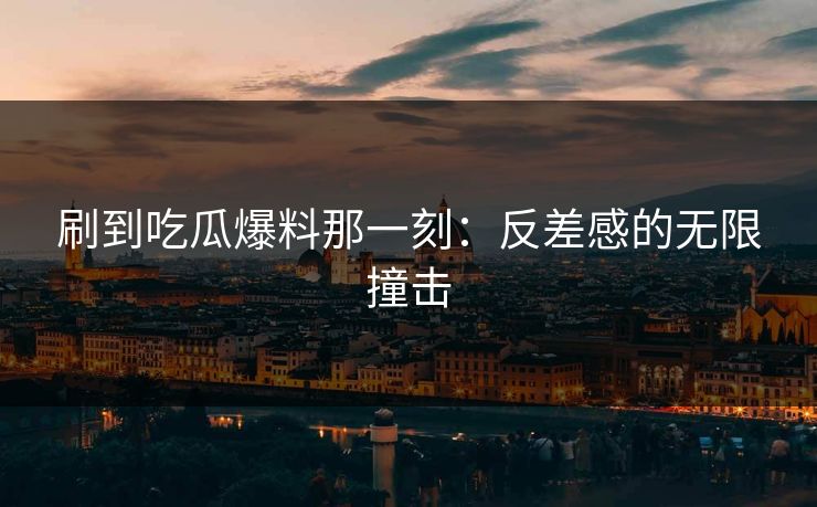 刷到吃瓜爆料那一刻：反差感的无限撞击