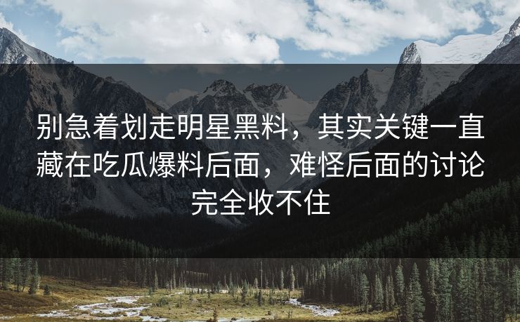 别急着划走明星黑料，其实关键一直藏在吃瓜爆料后面，难怪后面的讨论完全收不住