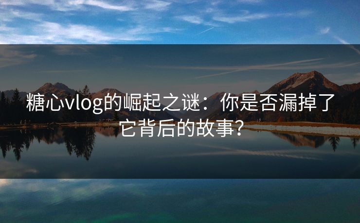 糖心vlog的崛起之谜：你是否漏掉了它背后的故事？