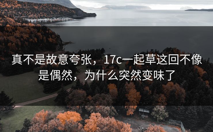 真不是故意夸张,17c一起草这回不像是偶然,为什么突然变味了 真不是故意夸张,17c一起草这回不像是偶然,为什么突然变味了