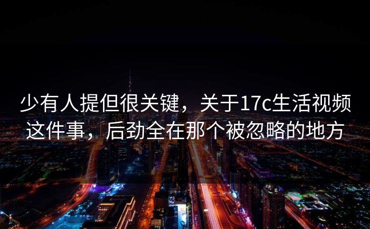 少有人提但很关键，关于17c生活视频这件事，后劲全在那个被忽略的地方