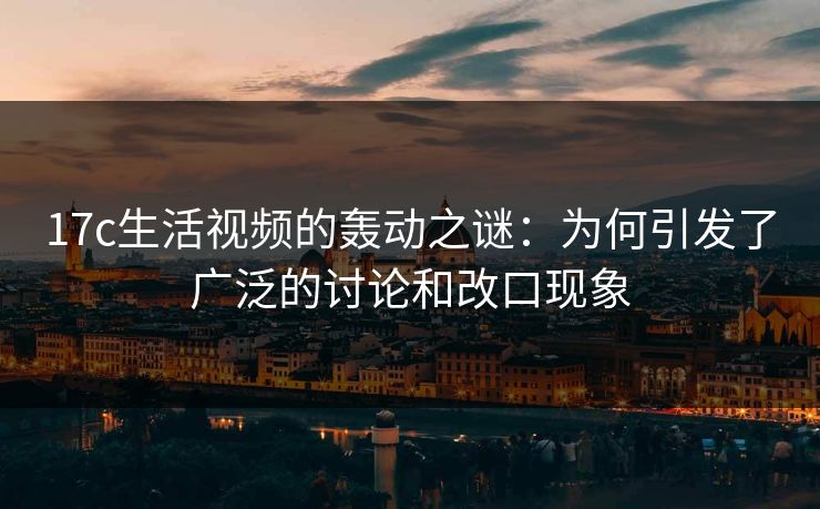 17c生活视频的轰动之谜：为何引发了广泛的讨论和改口现象