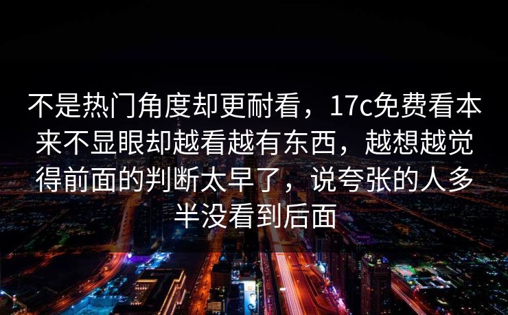 不是热门角度却更耐看，17c免费看本来不显眼却越看越有东西，越想越觉得前面的判断太早了，说夸张的人多半没看到后面