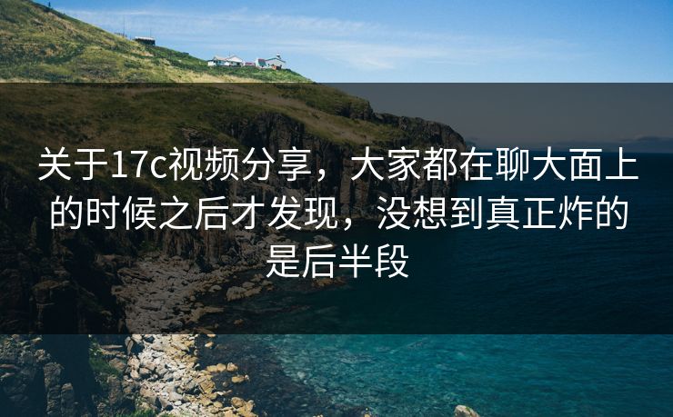 关于17c视频分享，大家都在聊大面上的时候之后才发现，没想到真正炸的是后半段