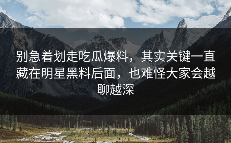 别急着划走吃瓜爆料，其实关键一直藏在明星黑料后面，也难怪大家会越聊越深