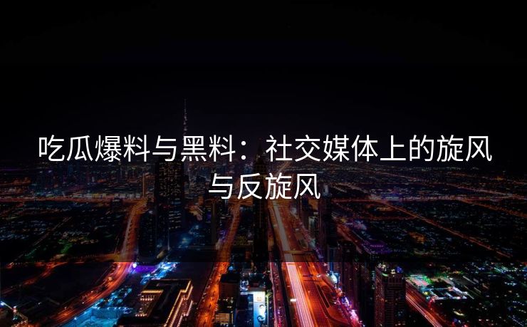 吃瓜爆料与黑料：社交媒体上的旋风与反旋风