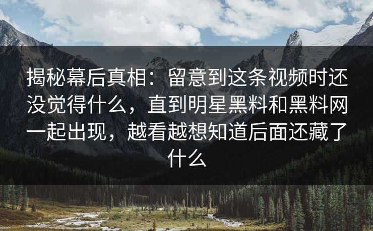 揭秘幕后真相：留意到这条视频时还没觉得什么，直到明星黑料和黑料网一起出现，越看越想知道后面还藏了什么