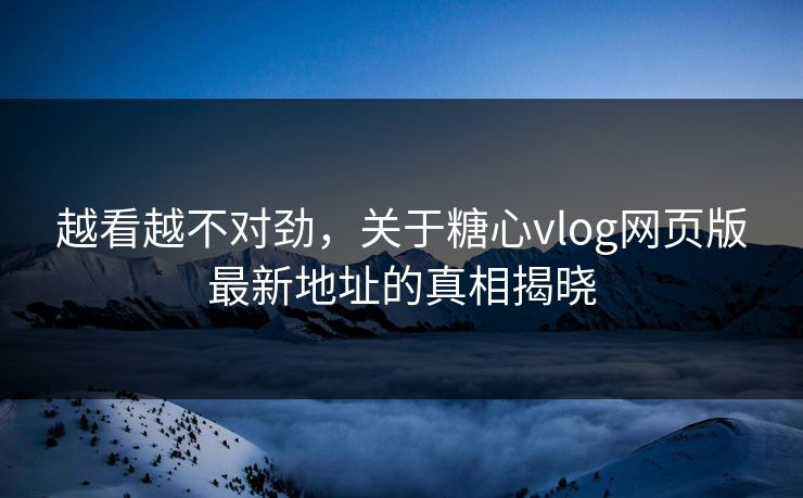 越看越不对劲，关于糖心vlog网页版最新地址的真相揭晓