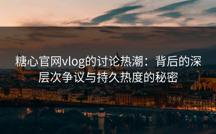 糖心官网vlog的讨论热潮：背后的深层次争议与持久热度的秘密