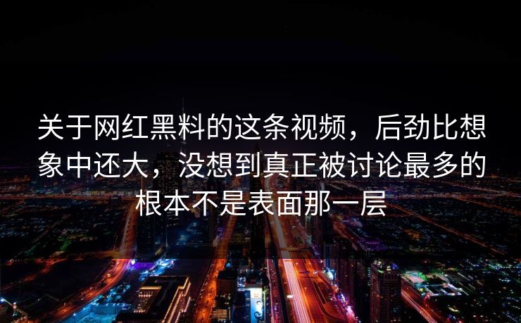 关于网红黑料的这条视频，后劲比想象中还大，没想到真正被讨论最多的根本不是表面那一层