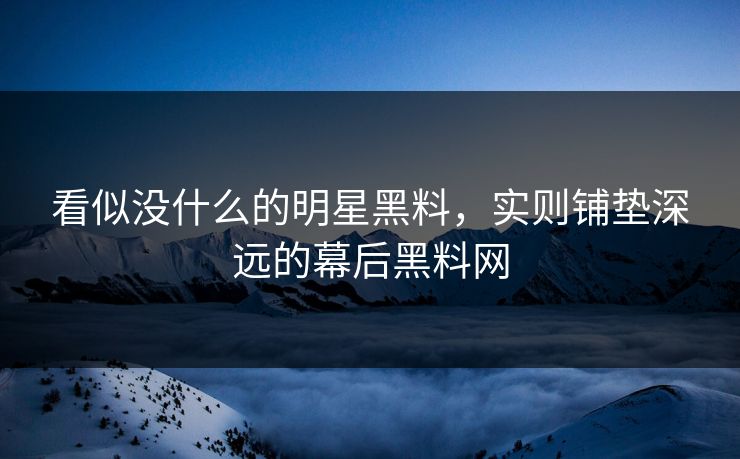 看似没什么的明星黑料,实则铺垫深远的幕后黑料网 看似没什么的明星黑料,实则铺垫深远的幕后黑料网