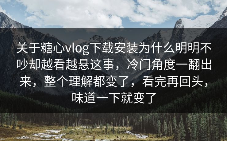 关于糖心vlog下载安装为什么明明不吵却越看越悬这事，冷门角度一翻出来，整个理解都变了，看完再回头，味道一下就变了
