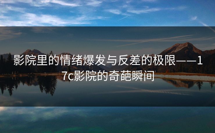影院里的情绪爆发与反差的极限——17c影院的奇葩瞬间 影院里的情绪爆发与反差的极限——17c影院的奇葩瞬间