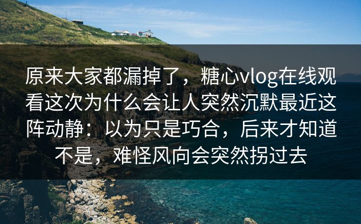 原来大家都漏掉了,糖心vlog在线观看这次为什么会让人突然沉默最近这阵动静:以为只是巧合,后来才知道不是,难怪风向会突然拐过去 原来大家都漏掉了,糖心vlog在线观看这次为什么会让人突然沉默最近这阵动静:以为只是巧合,后来才知道不是,难怪风向会突然拐过去
